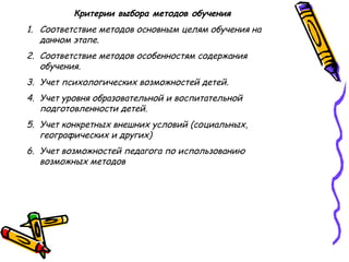 Критерии выбора методов обучения
1. Соответствие методов основным целям обучения на
данном этапе.
2. Соответствие методов особенностям содержания
обучения.
3. Учет психологических возможностей детей.
4. Учет уровня образовательной и воспитательной
подготовленности детей.
5. Учет конкретных внешних условий (социальных,
географических и других)
6. Учет возможностей педагога по использованию
возможных методов
 