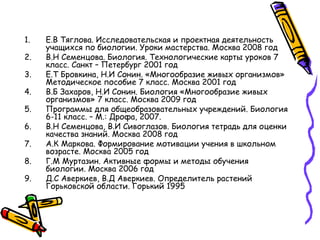1. Е.В Тяглова. Исследовательская и проектная деятельность
учащихся по биологии. Уроки мастерства. Москва 2008 год
2. В.Н Семенцова. Биология. Технологические карты уроков 7
класс. Санкт – Петербург 2001 год
3. Е.Т Бровкина, Н.И Сонин. «Многообразие живых организмов»
Методическое пособие 7 класс. Москва 2001 год
4. В.Б Захаров, Н.И Сонин. Биология «Многообразие живых
организмов» 7 класс. Москва 2009 год
5. Программы для общеобразовательных учреждений. Биология
6-11 класс. – М.: Дрофа, 2007.
6. В.Н Семенцова, В.И Сивоглазов. Биология тетрадь для оценки
качества знаний. Москва 2008 год
7. А.К Маркова. Формирование мотивации учения в школьном
возрасте. Москва 2005 год
8. Г.М Муртазин. Активные формы и методы обучения
биологии. Москва 2006 год
9. Д.С Аверкиев, В.Д Аверкиев. Определитель растений
Горьковской области. Горький 1995
 