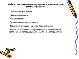 Работа с инструктивными карточками и определителем
позволяет развивать
-Логическое мышление
-Умение сравнивать
-Анализировать
-Развивать внимание и память
-Формируются навыки научной терминологии
-Знания об особенностях организации и деятельности
растений, их распространении и роли в биогеоценозах
 