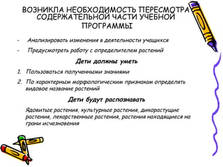 ВОЗНИКЛА НЕОБХОДИМОСТЬ ПЕРЕСМОТРА
СОДЕРЖАТЕЛЬНОЙ ЧАСТИ УЧЕБНОЙ
ПРОГРАММЫ
- Анализировать изменения в деятельности учащихся
- Предусмотреть работу с определителем растений
Дети должны уметь
1. Пользоваться полученными знаниями
2. По характерным морфологическим признакам определять
видовое название растений
Дети будут распознавать
Ядовитые растения, культурные растения, дикорастущие
растения, лекарственные растения, растения находящиеся на
грани исчезновения
 
