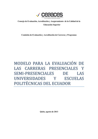 Consejo de Evaluación, Acreditación y Aseguramiento de la Calidad de la
Educación Superior
Comisión de Evaluación y Acreditación de Carreras y Programas
MODELO PARA LA EVALUACION DE
LAS CARRERAS PRESENCIALES Y
SEMI-PRESENCIALES DE LAS
UNIVERSIDADES Y ESCUELAS
POLITECNICAS DEL ECUADOR
Quito, agosto de 2013
 