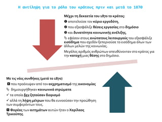 Η αντίληψη για το ρόλο του κράτους πριν και μετά το 1870
Μέχρι τη δεκαετία του 1870 το κράτος:
 αποτελούσε τον κύριο εργοδότη,
 που εξασφάλιζε θέσεις εργασίας στο δημόσιο
 και δυνατότητα κοινωνικής ανέλιξης,
 εφόσον στους ανώτατους λειτουργούς του εξασφάλιζε
εισόδημα που σχεδόν ξεπερνούσε το εισόδημα όλων των
άλλων μελών της κοινωνίας.
Μεγάλος αριθμός ανθρώπων απευθύνονταν στο κράτος για
την κατοχή μιας θέσης στο δημόσιο.
Με τις νέες συνθήκες (μετά το 1870)
 που προέκυψαν από τον εκχρηματισμό της οικονομίας
 δημιουργήθηκαν κοινωνικά στρώματα
 τα οποία δεν ζητούσαν διορισμό
 αλλά τη λήψη μέτρων που θα ευνοούσαν την προώθηση
των συμφερόντων τους.
 Φορέας των αιτημάτων αυτών ήταν ο Χαρίλαος
Τρικούπης.
 