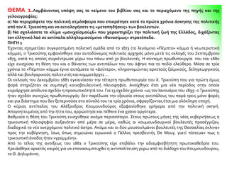 ΘΕΜΑ 1.Λαμβάνοντας υπόψη σας το κείμενο του βιβλίου σας και το περιεχόμενο της πηγής και της
γελοιογραφίας:
α) Να περιγράψετε την πολιτική ατμόσφαιρα που επικράτησε κατά τα πρώτα χρόνια άσκησης της πολιτικής
από τον Χ.Τρικούπη και να αιτιολογήσετε τις «μεταπηδήσεις» των βουλευτών.
β) Να σχολιάσετε το κλίμα «μανιχαϊσμού46» που χαρακτηρίζει την πολιτική ζωή της Ελλάδος, διχάζοντας
τον ελληνικό λαό σε αντίπαλα αλληλομισούμενα «θανασίμως» στρατόπεδα.
ΠΗΓΗ 1
Έχοντας σχηματίσει συγκροτημένη πολιτική ομάδα από το 1873 (το λεγόμενο «Πέμπτο» κόμμα ή νεωτεριστικό
κόμμα), ο Τρικούπης εμφανίσθηκε σαν αυτοδύναμος πολιτικός αρχηγός μόνο μετά τις εκλογές του Σεπτεμβρίου
1875, κατά τις οποίες συγκέντρωσε γύρω του πάνω από 30 βουλευτές. Η σύντομη πρωθυπουργία του του 1880
είχε ενισχύσει τη θέση του και ο θάνατος των αντιπάλων του του άφηνε πια το πεδίο ελεύθερο. Μέσα σε τρία
χρόνια το «Πέμπτο» κόμμα έγινε αυτόματα το «Δεύτερο», κληρονομώντας αρκετούς ζαϊμικούς, δεληγεωργικούς
αλλά και βουλγαρικούς πολιτευτές και κομματάρχες ...
Οι εκλογές του Δεκεμβρίου 1881 εγκαινίασαν την τέταρτη πρωθυπουργία του Χ. Τρικούπη που για πρώτη όμως
φορά στηριζόταν σε συμπαγή κοινοβουλευτική πλειοψηφία. Ανοίχθηκε έτσι μια νέα περίοδος στην οποία
κυριάρχησε απόλυτα σχεδόν η προσωπικότητά του. Για 13 σχεδόν χρόνια -ως τον Ιανουάριο του 1895- ο Τρικούπης
ήταν σχεδόν συνεχώς πρωθυπουργός: δεν παρέδωσε την εξουσία στους αντιπάλους του παρά τρεις μόνο φορές
και για διάστημα που δεν ξεπερνούσε στο σύνολό του τα τρία χρόνια, σφραγίζοντας έτσι μια ολόκληρη εποχή.
Ο κύριος αντίπαλος του Αλέξανδρος Κουμουνδούρος εξαφανίσθηκε γρήγορα από την πολιτική σκηνή.
Απογοητευμένος από την ήττα του, αρρώστησε και πέθανε ένα χρόνο αργότερα.
Βαθμιαία η θέση του Τρικούπη ενισχύθηκε ακόμα περισσότερο. Στους πρώτους μήνες της νέας κυβερνήσεως η
τρικουπική πλειοψηφία αυξανόταν από μέρα σε μέρα, καθώς οι κουμουνδουρικοί βουλευτές προσέγγιζαν,
διαδοχικά το νέο ανερχόμενο πολιτικό άστρο. Ακόμα και οι δύο μουσουλμάνοι βουλευτές της Θεσσαλίας έκλιναν
προς την κυβέρνηση, ίσως όπως σημειώνει ειρωνικά ο Γάλλος πρεσβευτής De Mouy, γιατί πίστευαν πως η
τρικουπική άνοδος ήταν «γραμμένη».
Από το τέλος της ανοίξεως του 1882 ο Τρικούπης είχε επιβάλει την αδιαμφισβήτητη πρωτοκαθεδρία του.
Χρειάσθηκε αρκετός καιρός για να επανασυμπτυχθεί η αντιπολίτευση γύρω από το διάδοχο του Κουμουνδουρου,
το Θ. Δηλιγιάννη.
 