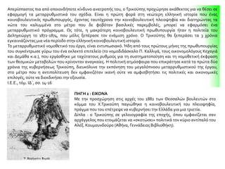 Απερίσπαστος πια από οποιονδήποτε κίνδυνο ανατροπής του, ο Τρικούπης προχώρησε ακάθεκτος για να θέσει σε
εφαρμογή τα μεταρρυθμιστικά του σχέδια. Είναι η πρώτη φορά στη νεώτερη ελληνική ιστορία που ένας
κοινοβουλευτικός πρωθυπουργός, έχοντας ταυτόχρονα την κοινοβουλευτική πλειοψηφία και διατηρώντας τα
νώτα του καλυμμένα στο μέτρο που δε φοβόταν βασιλικές παρεμβολές, μπορεί να εφαρμόσει ένα
μεταρρυθμιστικό πρόγραμμα. Ως τότε, η μακρότερη κοινοβουλευτική πρωθυπουργία ήταν η πολιτεία του
Δεληγεώργη το 1872-1874, που μόλις ξεπέρασε τον ενάμιση χρόνο. Ο Τρικούπης θα ξεπεράσει τα 3 χρόνια
εγκαινιάζοντας μια νέα περίοδο στην ελληνική κοινοβουλευτική ιστορία.
Το μεταρρυθμιστικό νομοθετικό του έργο, είναι εντυπωσιακό. Ήδη από τους πρώτους μήνες της πρωθυπουργίας
του συγκέντρωσε γύρω του ένα εκλεκτό επιτελείο (το νομοδιδάσκαλο Π. Καλλιγά, τους οικονομολόγους Κεχαγιά
και Δεμάθα κ.α.), που εργάσθηκε με ταχύτατους ρυθμούς για τη συστηματοποίηση και τη νομοθετική έκφραση
των θεσμικών μεταβολών που κρίνονταν αναγκαίες. Η πολιτική ατμόσφαιρα που επικράτησε κατά τα πρώτα δύο
χρόνια της κυβερνήσεως Τρικούπη, διευκόλυνε την εκπόνηση του μεγαλόπνοου μεταρρυθμιστικού της έργου,
στο μέτρο που η αντιπολίτευση δεν εμφανιζόταν ικανή ούτε να αμφισβητήσει τις πολιτικές και οικονομικές
επιλογές, ούτε να διεκδικήσει την εξουσία.
Ι.Ε.Ε., τόμ. ΙΔ΄, σσ. 14-16
ΠΗΓΗ 2 : ΕΙΚΟΝΑ
Με την προσχώρηση στις αρχές του 1882 των Θεσσαλών βουλευτών στο
κόμμα του Χ.Τρικούπη παγιώθηκε η κοινοβουλευτική του πλειοψηφία,
πράγμα που του επέτρεψε να κυβερνήσει την Ελλάδα για μια τριετία.
Δίπλα : ο Τρικούπης σε γελοιογραφία της εποχής, όπου εμφανίζεται σαν
αρχάγγελος που ετοιμάζεται να «σκοτώσει» πολιτικά τον κύριο αντίπαλό του
Αλέξ. Κουμουνδούρο (Αθήνα, Γεννάδειος Βιβλιοθήκη).
 