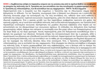 ΘΕΜΑ 2.Λαμβάνοντας υπόψη το παρακάτω κείμενο και τις γνώσεις σας από το σχολικό βιβλίο να αναφέρετε
τα στοιχεία της πολιτικής του Χ. Τρικούπη και των αντιπάλων του που αιτιολογούν το χαρακτηρισμό του μεν
Χ.Τρικούπη ως «πλουτοκράτη», των δε αντιπάλων του ως «αρχομανών». ΠΗΓΗ :Τα δυο κόμματα
Χαρακτηριστική είναι η ονομασία των δύο κομμάτων: ο Τρικούπης είχε το «Νεωτερικό» κόμμα, ενώ ο
Δηλιγιάννης το «Εθνικό». Για τον Τρικούπη, νεωτερισμός ήταν η διάκριση των εξουσιών και η ανάπτυξη της
ιδιωτικής κοινωνίας μέχρι την αυτονόμησή της. Για τους αντιπάλους του, «εθνική» ήταν αυτή καθαυτή η
ανάπτυξη του ανάμικτου «κρατικό-κοινωνικού» συγκροτήματος, μέσα στο οποίο έδρευαν αναπόσπαστα και τα
ιδιωτικά συμφέροντα. Έτσι ο αγώνας μεταξύ των δυο παρατάξεων αναφερόταν πρώτιστα στη χρήση της
κρατικής μηχανής, και γι’ αυτό ήταν κατευθείαν πολιτικός. Από τα δύο πολιτικά προγράμματα, του Τρικούπη ήταν
περισσότερο εντοπισμένο κοινωνικά: εξυπηρέτηση του μεγάλου ιδιωτικού κεφαλαίου στην πορεία για την
αστικοποίηση και τον εξευρωπαϊσμό των κοινωνικών σχέσεων. Οι επιδιώξεις του Δηλιγιάννη ήταν λιγότερο
χρωματισμένες ταξικά, πράγμα που επέτρεπε τη συνύπαρξη στον ίδιο χώρο «όλων των δυσαρεστημένων, από
την άκρα δεξιά ως την άκρα αριστερά». Κοινός παρανομαστής μέσα στο δηλιγιαννικό συνονθύλευμα ήταν η
άρνηση του χωρισμού των εξουσιών. Κεντρικός στόχος του αντιτρικουπισμού ήταν όχι ο μερισμός, αλλά η
συγκέντρωση των εξουσιών και η διεύθυνσή τους από την πολιτική. Χαρακτηριστικό του Τρικούπη ήταν το πάθος
για την οικονομική ανάπτυξη, ενώ των αντιπάλων του το πάθος για την αναρρίχηση στα δημόσια αξιώματα και
για την κυριαρχία της πολιτικής εξουσίας πάνω στην οικονομική. Έτσι, ο Τρικούπης κατηγορήθηκε σαν
«πλουτοκράτης», ενώ οι αντίπαλοί του σαν «αρχομανείς». Στην ολιγαρχία του πλούτου αντιτάχθηκε η ολιγαρχία
της πολιτικής ζωής. Η πρώτη χειραγωγήθηκε από τους κεφαλαιούχους, ενώ η δεύτερη από το πνεύμα του
μικροαστισμού και του λαϊκισμού. Μέσα στο δηλιγιαννικό στρατόπεδο βρέθηκαν επίσης και οι προερχόμενοι από
τα παλαιά «τζάκια» και τον κοτζαμπασισμό. Όμως, τα παλιά αυτά στρώματα είχαν ξεπέσει οριστικά. Τους ήταν αδύνατο πια
να λειτουργήσουν «οπισθοδρομικά» σαν μια «φεουδαρχική αντίδραση». Αντίθετα, η πολιτική τους παρουσία πήρε αναπότρεπτα τη
μορφή της «αρχομανίας», της «θεσιθηρίας», της δημοσιοϋπαλληλίας (μιας «φατριαστικής υπαλληλίας», όπως την χαρακτήρισε ο
ίδιος ο Τρικούπης). Έτσι, ο παλιός κοτζαμπασισμός εμφανίσθηκε με τη μορφή του εκσυγχρονισμένου μικροαστισμού και λαϊκισμού.
Οι μεταβολές της ελληνικής κοινωνίας μετά το 1860 ήταν μεγάλες και οριστικές: στο εξής το βασικό δίλημμα δεν ήταν πια αν η
Ελλάδα θα πήγαινε προς τα εμπρός ή προς τα πίσω, αλλά αν θα ακολουθούσε το δρόμο της αναπτύξεως του κεφαλαίου ή την
προοπτική του μικροαστισμού. Το κράτος, για τον Τρικούπη, ήταν ένα εργαλείο για την οικονομική ανάπτυξη, ενώ για το Δηλιγιάννη
ήταν ένας αντικειμενικός στόχος. Ο Τρικούπης απέβλεπε στο να χρησιμοποιήσει το κράτος, ενώ ο Δηλιγιάννης στο να το κατακτήσει.
Έτσι, ο κρατικός παρεμβατισμός στην οικονομική και κοινωνική ζωή ήταν επιδίωξη παροδική για τον ένα, μονιμότερη για τον άλλο.
Ι.Ε.Ε., τόμ. ΙΔ΄, σ. 22
 