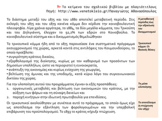  Το κείμενο του σχολικού βιβλίου με πλαγιότιτλους
Πηγή: http://www.venetokleio.gr/Παναγιώτης Αθανασόπουλος
Το διάστημα μεταξύ του 1875 και του 1880 αποτελεί μεταβατική περίοδο. Στις
εκλογές του 1875 και του 1879 κανένα κόμμα δεν κέρδισε την κοινοβουλευτική
πλειοψηφία. Λίγα χρόνια αργότερα, το 1884, τα δύο μεγάλα κόμματα, του Τρικούπη
και του Δηλιγιάννη, έλεγχαν το 92,2% των εδρών στο Κοινοβούλιο. Το
κοινοβουλευτικό σύστημα και ο δικομματισμός θεμελιώθηκαν
Η μεταβατική
περίοδος έως
την εδραίωση
του
δικομματισμού
Το τρικουπικό κόμμα ήδη από το 1875 παρουσίασε ένα συστηματικό πρόγραμμα
εκσυγχρονισμού της χώρας, αρκετά κοντά στις αντιλήψεις του Κουμουνδούρου, το
οποίο προέβλεπε:
• συγκρότηση κράτους δικαίου,
• εξορθολογισμό της διοίκησης, κυρίως με τον καθορισμό των προσόντων των
δημοσίων υπαλλήλων, ώστε να περιοριστεί η ευνοιοκρατία,
• ανάπτυξη της οικονομίας και κυρίως ενίσχυση της γεωργίας,
• βελτίωση της άμυνας και της υποδομής, κατά κύριο λόγο του συγκοινωνιακού
δικτύου της χώρας.
Τρικουπικό
κόμμα:Οι
βασικές θέσεις
Για την υλοποίηση αυτού του προγράμματος έγιναν οι εξής προσπάθειες:
1. οργανωτικές μεταβολές και βελτίωση των οικονομικών του κράτους, με την
αύξηση των φόρων και τη σύναψη δανείων και
2. παροχή κινήτρων στην ιδιωτική πρωτοβουλία για επενδύσεις.
Τα μέσα
υλοποίησης
Οι τρικουπικοί ακολούθησαν με συνέπεια αυτό το πρόγραμμα, το οποίο όμως είχε
ως αποτέλεσμα την εξάντληση των φορολογουμένων και την υπερβολική
επιβάρυνση του προϋπολογισμού.Το 1893 το κράτος κήρυξε πτώχευση.
Το αποτέλεσμα
(η πτώχευση
του 1893)
 