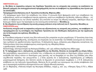 ΗΜΕΡΗΣΙΩΝ 2001
α. Με βάση το παρακάτω κείμενο του Χαρίλαου Τρικούπη και τις ιστορικές σας γνώσεις να αναλύσετε τις
βασικές γραμμές του εκσυγχρονιστικού προγράμματός του και να αναφέρετε τις προσπάθειες που έγιναν για
να υλοποιηθεί.
Προγραμματικές δηλώσεις του Χ.Τρικούπη στη Βουλή, Μάρτιος 1882:
«Το πρόγραμμα ημών ζητεί την ανόρθωσιν του τόπου. Η κοινωνία ζητεί φραγμούς κατά των υπερβασιών της
κυβερνήσεως, κατά των υπερβασιών παντός ισχύοντος, κατά των υπερβασιών της Βουλής. Δίδοντες ώθησιν ... εις
πάντα τα αφορώντα εις την υλικήν πρόοδον, ήτις αποτελεί τα νεύρα της εθνικής ενεργείας, οφείλομεν ιδίως να
δώσωμεν πάσαν ημών την προσοχήν εις την οικονομικήν κατάστασιν.» Μονάδες 15
β. Να εξηγήσετε την αντίδραση της κοινής γνώμης απέναντι στην πολιτική του Χ.Τρικούπη. Μονάδες 10
ΗΜΕΡΗΣΙΩΝ 2005
Αντλώντας στοιχεία από τα παρακάτω κείμενα και αξιοποιώντας τις ιστορικές σας γνώσεις, να αναφέρετε τα
προγράμματα και τις αντιλήψεις του Χαρίλαου Τρικούπη και του Θεόδωρου Δηλιγιάννη για την οργάνωση
και τη λειτουργία του κράτους. Μονάδες 25
Κείμενα
α. Η αντίθεση ανάμεσα σ’ αυτούς τους δύο πολιτικούς δεν μπορούσε να γίνει μεγαλύτερη. Ο Τρικούπης ήταν ένας
δυτικόφιλος μεταρρυθμιστής, ανυπόμονος να στερεώσει και να αναπτύξει την Ελλάδα οικονομικά και πολιτικά,
πριν εμπλακεί σε ιρρεδεντιστικές1 περιπέτειες. Ο Δηλιγιάννης όμως, απόγονος μιας εξέχουσας οικογένειας της
Πελοποννήσου ήταν ένας αποφασισμένος υποστηρικτής της «Μεγάλης Ιδέας».
1 ιρρεδεντισμός = αλυτρωτισμός
RichardClogg, «Σύντομη Ιστορία της Νεότερης Ελλάδας», σελ. 136, εκδόσεις Καρδαμίτσα,Αθήνα 1999.
β. Το πρόγραμμα του κ. Δηλιγιάννη, ως εξηγγέλθη εις την Βουλήν, δύναται να συνοψισθή εις ολίγας λέξεις.
Θα προσπαθήση, ειρωνεύοντο οι αντίπαλοί του, ο άνθρωπος να καταστρέψη εν διαστήματι ολίγων μηνών ό,τι
ανιδρύθη διά τόσων κόπων εν διαστήματι μιας τριετίας, και να διαγράψη εκ του βίου της Ελλάδος μίαν όλην
νομοθετικήν περίοδον, την γονιμωτάτην. […] Είναι γεγονός ότι ο Δηλιγιάννης, ασχολούμενος με καθαρώς
μικροκομματικά ζητήματα, ήτο πάντοτε ικανός να ζημιώση το γενικώτερον συμφέρον. […] Ο Θ. Δηλιγιάννης
απέβλεπεν εις την πολιτικήν περισυλλογής. Φαίνεται δε ότι μεταξύ των οικονομιών τας οποίας απεφάσισεν ήτο
και ο περιορισμός κονδυλίων εξυπηρετούντων κατ’ εξοχήν εθνικούς σκοπούς.
Σπ. Β. Μαρκεζίνη, «Πολιτική Ιστορία της Νεωτέρας Ελλάδος», τεύχος 5, σελ. 102, «Πάπυρος Πρεςς Ε.Π.Ε.», Αθήνα
1966.
 