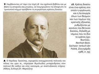 18. Κράτος δικαίου
είναι ένα κράτος στο
οποίο η οργάνωση
και η λειτουργία
όλων των θεσμών
και των τομέων της
κρατικής εξουσίας
ρυθμίζονται με
κανόνες του θετικού
δικαίου, δηλαδή με
νόμους που το ίδιο
το κράτος έχει
θεσπίσει.
Reinhart Beck:
Sachwor- terbuch der
Politik, Στουτγάρδη
1986, σ. 795
 Ο Χαρίλαος Τρικούπης, κορυφαίος εκσυγχρονιστής πολιτικός του
τέλους του 19ου αι., επιχείρησε θεμελιώδεις μεταρρυθμίσεις στον
πολιτικό βίο καθώς και στην οικονομία, με αναπτυξιακούς στόχους.
(Αθήνα, Συλλογή Σπ. Μαρκεζίνη)
 Λαμβάνοντας υπ’ όψιν την πηγή 18 του σχολικού βιβλίου και με
βάση τις ιστορικές σας γνώσεις, να τεκμηριώσετε την άποψη ότι το
τρικουπικό κόμμα προέβλεπε τη συγκρότηση κράτους δικαίου.
 