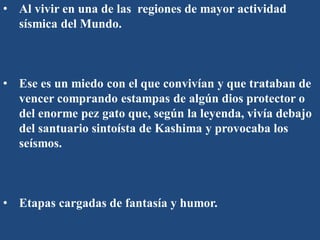 • Al vivir en una de las regiones de mayor actividad
sísmica del Mundo.
• Ese es un miedo con el que convivían y que trataban de
vencer comprando estampas de algún dios protector o
del enorme pez gato que, según la leyenda, vivía debajo
del santuario sintoísta de Kashima y provocaba los
seísmos.
• Etapas cargadas de fantasía y humor.
 