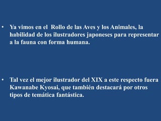 • Ya vimos en el Rollo de las Aves y los Animales, la
habilidad de los ilustradores japoneses para representar
a la fauna con forma humana.
• Tal vez el mejor ilustrador del XIX a este respecto fuera
Kawanabe Kyosai, que también destacará por otros
tipos de temática fantástica.
 