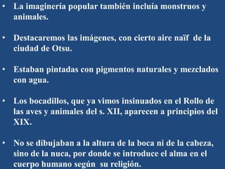• La imaginería popular también incluía monstruos y
animales.
• Destacaremos las imágenes, con cierto aire naïf de la
ciudad de Otsu.
• Estaban pintadas con pigmentos naturales y mezclados
con agua.
• Los bocadillos, que ya vimos insinuados en el Rollo de
las aves y animales del s. XII, aparecen a principios del
XIX.
• No se dibujaban a la altura de la boca ni de la cabeza,
sino de la nuca, por donde se introduce el alma en el
cuerpo humano según su religión.
 