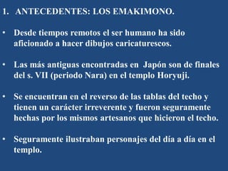 1. ANTECEDENTES: LOS EMAKIMONO.
• Desde tiempos remotos el ser humano ha sido
aficionado a hacer dibujos caricaturescos.
• Las más antiguas encontradas en Japón son de finales
del s. VII (periodo Nara) en el templo Horyuji.
• Se encuentran en el reverso de las tablas del techo y
tienen un carácter irreverente y fueron seguramente
hechas por los mismos artesanos que hicieron el techo.
• Seguramente ilustraban personajes del día a día en el
templo.
 