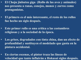 • El Choju jinbutsu giga (Rollo de las aves y animales)
nos presenta a ranas, conejos, monos y zorros como
protagonistas.
• El primero es el más interesante, el resto de los rollos
fue hecho un siglo después.
• Este primer rollo es una crítica a las costumbres
religiosas y a la sociedad de la época.
• Los grises, degradados con tinta china, dan un efecto de
profundidad y sustituyen el modelado que gusta en la
pintura occidental.
• En ciertas escenas, el pintor traza las líneas de
velocidad que tanto influirán a Hokusai siglos después.
 