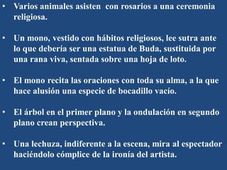 • Varios animales asisten con rosarios a una ceremonia
religiosa.
• Un mono, vestido con hábitos religiosos, lee sutra ante
lo que debería ser una estatua de Buda, sustituida por
una rana viva, sentada sobre una hoja de loto.
• El mono recita las oraciones con toda su alma, a la que
hace alusión una especie de bocadillo vacío.
• El árbol en el primer plano y la ondulación en segundo
plano crean perspectiva.
• Una lechuza, indiferente a la escena, mira al espectador
haciéndolo cómplice de la ironía del artista.
 