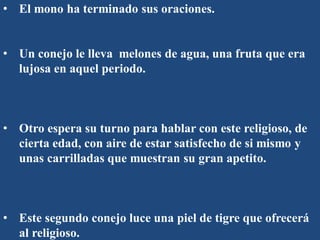 • El mono ha terminado sus oraciones.
• Un conejo le lleva melones de agua, una fruta que era
lujosa en aquel periodo.
• Otro espera su turno para hablar con este religioso, de
cierta edad, con aire de estar satisfecho de si mismo y
unas carrilladas que muestran su gran apetito.
• Este segundo conejo luce una piel de tigre que ofrecerá
al religioso.
 