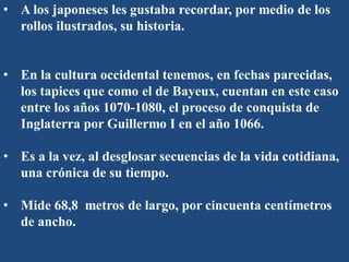 • A los japoneses les gustaba recordar, por medio de los
rollos ilustrados, su historia.
• En la cultura occidental tenemos, en fechas parecidas,
los tapices que como el de Bayeux, cuentan en este caso
entre los años 1070-1080, el proceso de conquista de
Inglaterra por Guillermo I en el año 1066.
• Es a la vez, al desglosar secuencias de la vida cotidiana,
una crónica de su tiempo.
• Mide 68,8 metros de largo, por cincuenta centímetros
de ancho.
 