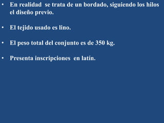 • En realidad se trata de un bordado, siguiendo los hilos
el diseño previo.
• El tejido usado es lino.
• El peso total del conjunto es de 350 kg.
• Presenta inscripciones en latín.
 