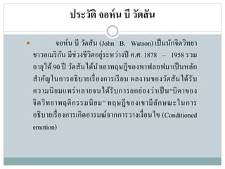 ประวัติ จอห์น บี วัตสัน
 จอห์น บี วัตสัน (John B. Watson) เป็นนักจิตวิทยา
ชาวอเมริกัน มีช่วงชีวิตอยู่ระหว่างปี ค.ศ. 1878 – 1958 รวม
อายุได้ 90 ปี วัตสันได้นาเอาทฤษฎีของพาฟลอฟมาเป็นหลัก
สาคัญในการอธิบายเรื่องการเรียน ผลงานของวัตสันได้รับ
ความนิยมแพร่หลายจนได้รับการยกย่องว่าเป็น“บิดาของ
จิตวิทยาพฤติกรรมนิยม” ทฤษฎีของเขามีลักษณะในการ
อธิบายเรื่องการเกิดอารมณ์จากการวางเงื่อนไข (Conditioned
emotion)
 