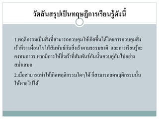 วัตสันสรุปเป็นทฤษฎีการเรียนรู้ดังนี้
1.พฤติกรรมเป็นสิ่งที่สามารถควบคุมให้เกิดขึ้นได้โดยการควบคุมสิ่ง
เร้าที่วางเงื่อนไขให้สัมพันธ์กับสิ่งเร้าตามธรรมชาติ และการเรียนรู้จะ
คงทนถาวร หากมีการให้สิ่งเร้าที่สัมพันธ์กันนั้นควบคู่กันไปอย่าง
สม่าเสมอ
2.เมื่อสามารถทาให้เกิดพฤติกรรมใดๆได้ก็สามารถลดพฤติกรรมนั้น
ให้หายไปได้
 