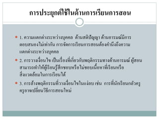 การประยุกต์ใช้ในด้านการเรียนการสอน
 1. ความแตกต่างระหว่างบุคคล ด้านสติปัญญา ด้านอารมณ์มีการ
ตอบสนองไม่เท่ากัน การจัดการเรียนการสอนต้องคานึงถึงความ
แตกต่างระหว่างบุคคล
 2. การวางเงื่อนไข เป็นเรื่องที่เกี่ยวกับพฤติกรรมทางด้านอารมณ์ ผู้สอน
สามารถทาให้ผู้เรียนรู้สึกชอบหรือไม่ชอบเนื้อหาที่เรียนหรือ
สิ่งแวดล้อมในการเรียนได้
 3. การล้างพฤติกรรมที่วางเงื่อนไขในแง่ลบ เช่น การที่นักเรียนกลัวครู
ครูอาจเปลี่ยนวิธีการสอนใหม่
 