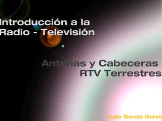 Antenas y Cabeceras
RTV Terrestres
Introducción a la
Radio - Televisión
Julio García García
 