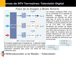 Introducción a la Radio - Televisión
Las señales analógicas RGB, como
se ha comentado en el apartado de
televisión analógica, una vez
matrizadas son filtradas con filtros
paso bajo. El ancho de banda de
filtrado de la señal de luminancia es
5,75 MHz y el de las señales de color
es de 2,75 MHz. Las señales
resultantes del proceso de filtrado
son muestreadas a una velocidad de
13,5 MHz para luminancia y de 6,75
MHz (mitad de muestras) para las
señales diferencia de color. Si cada
muestra se cuantifica con 8 bits (1
byte) la cantidad de información que
se envía será:
El muestreo elegido para el estándar de a televisión digital
es el submuestreo 4:2:0, ya que el ojo humano no es capaz
de identificar una resolución de color mayor. La cantidad de
información necesaria para enviar una señal con esta
codificación será:
Sistemas de RTV Terrestres: Televisión Digital
 