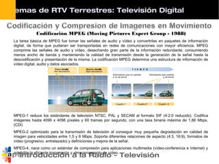 Introducción a la Radio - Televisión
Codificación MPEG (Moving Pictures Expert Group - 1988)
La tarea básica de MPEG fue tomar las señales de audio y vídeo y convertirlas en paquetes de información
digital, de forma que pudieran ser transportadas en redes de comunicaciones con mayor eficiencia. MPEG
comprime las señales de audio y vídeo, desechando gran parte de la información redundante, consumiendo
menos ancho de banda y manteniendo la calidad de transmisión desde la generación de la señal hasta la
descodificación y presentación de la misma. La codificación MPEG determina una estructura de información de
vídeo digital, audio y datos asociados.
MPEG-1 reduce los estándares de televisión NTSC, PAL y SECAM al formato SIF (4:2:0 reducido). Codifica
imágenes hasta 4096 x 4096 píxeles y 60 tramas por segundo, con una tasa binaria máxima de 1,86 Mbps.
(CDi)
MPEG-2 optimizado para la transmisión de televisión al conseguir muy pequeña degradación en calidad de
imagen para velocidades entre 1,5 y 6 Mbps. Soporta diferentes relaciones de aspecto (4:3, 16:9), formatos de
vídeo (progresivo, entrelazado) y definiciones y mejora de la señal.
MPEG-4, nace como un estándar de compresión para aplicaciones multimedia (vídeo-conferencia e Internet) y
posibilita la eficiente transmisión y almacenamiento de vídeo.
Sistemas de RTV Terrestres: Televisión Digital
 