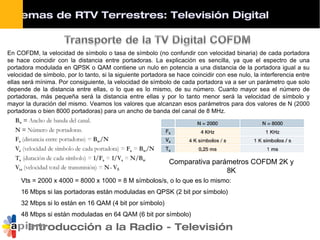 Introducción a la Radio - Televisión
Comparativa parámetros COFDM 2K y
8K
En COFDM, la velocidad de símbolo o tasa de símbolo (no confundir con velocidad binaria) de cada portadora
se hace coincidir con la distancia entre portadoras. La explicación es sencilla, ya que el espectro de una
portadora modulada en QPSK o QAM contiene un nulo en potencia a una distancia de la portadora igual a su
velocidad de símbolo, por lo tanto, si la siguiente portadora se hace coincidir con ese nulo, la interferencia entre
ellas será mínima. Por consiguiente, la velocidad de símbolo de cada portadora va a ser un parámetro que solo
depende de la distancia entre ellas, o lo que es lo mismo, de su número. Cuanto mayor sea el número de
portadoras, más pequeña será la distancia entre ellas y por lo tanto menor será la velocidad de símbolo y
mayor la duración del mismo. Veamos los valores que alcanzan esos parámetros para dos valores de N (2000
portadoras o bien 8000 portadoras) para un ancho de banda del canal de 8 MHz.
Vts = 2000 x 4000 = 8000 x 1000 = 8 M símbolos/s, o lo que es lo mismo:
16 Mbps si las portadoras están moduladas en QPSK (2 bit por símbolo)
32 Mbps si lo están en 16 QAM (4 bit por símbolo)
48 Mbps si están moduladas en 64 QAM (6 bit por símbolo)
Sistemas de RTV Terrestres: Televisión Digital
 