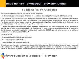Introducción a la Radio - Televisión
Los aspectos más relevantes de esta norma son los siguientes:
• Se definen dos posibilidades para el número de portadoras; 2K (1705 portadoras) y 8K (6817 portadoras).
• Los países en los que las condiciones del terreno sean tales que el número de ecos sea pequeño probablemente
utilicen el sistema 2K, en el cual el período de símbolo y por lo tanto también el intervalo de guarda, son pequeños.
Por el contrario, los países cuya orografía es más accidentada (España entre ellos) utilizarán el sistema 8K en la
que el tiempo de símbolo y el intervalo de guarda son mayores.
• Teniendo en cuenta que la velocidad binaria necesaria para transmitir una señal de televisión de alta definición es
del orden de 24 Mbps, una de calidad PAL Plus del orden de 12 Mbps y una de calidad PAL estándar de 6 Mbps, es
fácil de apreciar otra de las importantes ventajas de la modulación COFDM: permitir la transmisión en un ancho de
banda de 7,61 MHz modulada en 64 QAM.
Las opciones son:
• Un solo canal de televisión de alta definición.
• Dos canales con calidad PAL Plus.
• Cuatro canales con calidad PAL estándar.
Es posible enviar, también, varios canales de sonido y datos, ya que el régimen binario necesario para transmitir
estos últimos es muy bajo. Este aspecto supone una importante ventaja con respecto a la televisión analógica
actual, en la cual solo es posible transmitir un canal de imagen, dos de sonido y el teletexto en un canal de 8 MHz.
Sistemas de RTV Terrestres: Televisión Digital
 