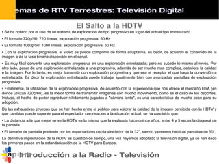 Introducción a la Radio - Televisión
• Se ha optado por el uso de un sistema de exploración de tipo progresivo en lugar del actual tipo entrelazado.
• El formato 720p/50: 720 líneas, exploración progresiva, 50 Hz
• El formato 1080p/50: 1080 líneas, exploración progresiva, 50 Hz
• Con la exploración progresiva, el vídeo se puede comprimir de forma adaptativa, es decir, de acuerdo al contenido de la
imagen o de la tasa binaria disponible en el canal.
• Es muy fácil convertir una exploración progresiva en una exploración entrelazada; pero no sucede lo mismo al revés. Por
otro lado, pasar de una exploración entrelazada a una progresiva, además de ser mucho mas compleja, deteriora la calidad
e la imagen. Por lo tanto, es mejor transmitir con exploración progresiva y que sea el receptor el que haga la conversión a
entrelazada. Es decir la exploración entrelazada puede trabajar igualmente bien con avanzadas pantallas de exploración
progresiva.
• Finalmente, la utilización de la exploración progresiva, de acuerdo con la experiencia que nos ofrece el mercado USA (en
donde utilizan 720p/60), es la mejor forma de transmitir imágenes con mucho movimiento, como es el caso de los deportes.
Incluso, el hecho de poder reproducir nítidamente jugadas a "cámara lenta", es una característica de mucho peso para su
adopción.
De las exhaustivas pruebas que se han hecho entre el público para valorar la calidad de la imagen percibida con la HDTV y
que cambios puede suponer para el espectador con relación a la situación actual, se ha concluido que:
• La distancia a la que mejor se ve la HDTV es la misma que la evaluada hace quince años, entre 4 y 5 veces la diagonal de
la pantalla.
• El tamaño de pantalla preferido por los espectadores oscila alrededor de la 32”, siendo ya menos habitual pantallas de 50”.
La definitiva implantación de la HDTV es cuestión de tiempo, una vez hayamos adoptado la televisión digital, ya se han dado
los primeros pasos en la estandarización de la HDTV para Europa.
Sistemas de RTV Terrestres: Televisión Digital
 
