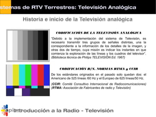 stemas de RTV Terrestres: Televisión Analógica
Introducción a la Radio - Televisión
CODIFICACIÓN DE LA TELEVISIÓN ANALÓGICA
“Debido a la implementación del sistema de Televisión, es
necesario transmitir tres grupos de señales distintas, una la
correspondiente a la información de los detalles de la imagen, y
otras dos de tiempo, cuya misión es indicar los instantes en que
comienza la exploración de las líneas y los cuadros del televisor”.
(Biblioteca técnica de Philips TELEVISIÓN Ed. 1967)
CODIFICACIÓN B/N. NORMAS RTMA y CCIR
De los estándares originados en el pasado solo quedan dos: el
Americano de 525 líneas /60 Hz y el Europeo de 625 líneas/50 Hz.
(CCIR: Comité Consultivo Internacional de Radiocomunicaciones)
(RTMA: Asociación de Fabricantes de radio y Televisión)
 
