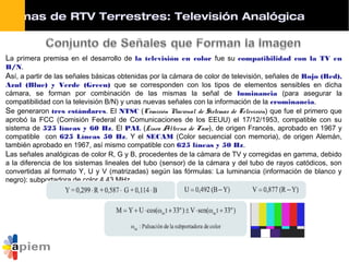 La primera premisa en el desarrollo de la televisión en color fue su compatibilidad con la TV en
B/N.
Así, a partir de las señales básicas obtenidas por la cámara de color de televisión, señales de Rojo (Red),
Azul (Blue) y Verde (Green) que se corresponden con los tipos de elementos sensibles en dicha
cámara, se forman por combinación de las mismas la señal de luminancia (para asegurar la
compatibilidad con la televisión B/N) y unas nuevas señales con la información de la crominancia.
Se generaron tres estándares. El NTSC (Comisión Nacional de Sistemas de Televisión) que fue el primero que
aprobó la FCC (Comisión Federal de Comunicaciones de los EEUU) el 17/12/1953, compatible con su
sistema de 525 líneas y 60 Hz. El PAL (Linea Alterna de Fase), de origen Francés, aprobado en 1967 y
compatible con 625 Líneas 50 Hz. Y el SECAM (Color secuencial con memoria), de origen Alemán,
también aprobado en 1967, así mismo compatible con 625 líneas y 50 Hz.
Las señales analógicas de color R, G y B, procedentes de la cámara de TV y corregidas en gamma, debido
a la diferencia de los sistemas lineales del tubo (sensor) de la cámara y del tubo de rayos catódicos, son
convertidas al formato Y, U y V (matrizadas) según las fórmulas: La luminancia (información de blanco y
negro): subportadora de color 4,43 MHz.
stemas de RTV Terrestres: Televisión Analógica
 
