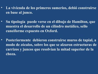 • La vivienda de los primeros sumerios, debió construirse
en base al junco.
• Su tipología puede verse en el dibujo de Hamilton, que
muestra el desarrollo de un cilindro metálico, sello
cuneiforme expuesto en Oxford.
• Posteriormente debieron construirse muros de tapial, a
modo de zócalos, sobre los que se alzaron estructuras de
carrizos y juncos que resolvían la mitad superior de la
choza.
 