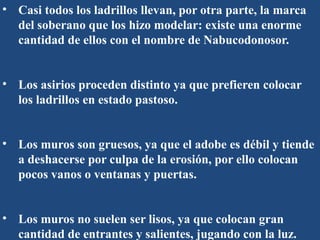 • Casi todos los ladrillos llevan, por otra parte, la marca
del soberano que los hizo modelar: existe una enorme
cantidad de ellos con el nombre de Nabucodonosor.
• Los asirios proceden distinto ya que prefieren colocar
los ladrillos en estado pastoso.
• Los muros son gruesos, ya que el adobe es débil y tiende
a deshacerse por culpa de la erosión, por ello colocan
pocos vanos o ventanas y puertas.
• Los muros no suelen ser lisos, ya que colocan gran
cantidad de entrantes y salientes, jugando con la luz.
 