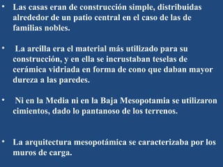 • Las casas eran de construcción simple, distribuidas
alrededor de un patio central en el caso de las de
familias nobles.
• La arcilla era el material más utilizado para su
construcción, y en ella se incrustaban teselas de
cerámica vidriada en forma de cono que daban mayor
dureza a las paredes.
• Ni en la Media ni en la Baja Mesopotamia se utilizaron
cimientos, dado lo pantanoso de los terrenos.
• La arquitectura mesopotámica se caracterizaba por los
muros de carga.
 