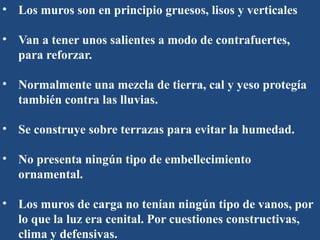 • Los muros son en principio gruesos, lisos y verticales
• Van a tener unos salientes a modo de contrafuertes,
para reforzar.
• Normalmente una mezcla de tierra, cal y yeso protegía
también contra las lluvias.
• Se construye sobre terrazas para evitar la humedad.
• No presenta ningún tipo de embellecimiento
ornamental.
• Los muros de carga no tenían ningún tipo de vanos, por
lo que la luz era cenital. Por cuestiones constructivas,
clima y defensivas.
 