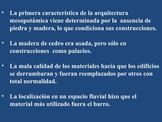 • La primera característica de la arquitectura
mesopotámica viene determinada por la ausencia de
piedra y madera, lo que condiciona sus construcciones.
• La madera de cedro era usada, pero sólo en
construcciones como palacios.
• La mala calidad de los materiales hacía que los edificios
se derrumbaran y fueran reemplazados por otros con
total normalidad.
• La localización en un espacio fluvial hizo que el
material más utilizado fuera el barro.
 