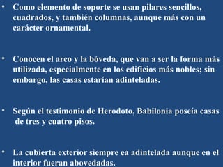 • Como elemento de soporte se usan pilares sencillos,
cuadrados, y también columnas, aunque más con un
carácter ornamental.
• Conocen el arco y la bóveda, que van a ser la forma más
utilizada, especialmente en los edificios más nobles; sin
embargo, las casas estarían adinteladas.
• Según el testimonio de Herodoto, Babilonia poseía casas
de tres y cuatro pisos.
• La cubierta exterior siempre ea adintelada aunque en el
interior fueran abovedadas.
 