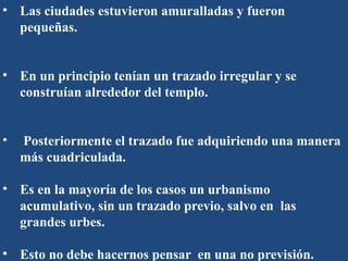 • Las ciudades estuvieron amuralladas y fueron
pequeñas.
• En un principio tenían un trazado irregular y se
construían alrededor del templo.
• Posteriormente el trazado fue adquiriendo una manera
más cuadriculada.
• Es en la mayoría de los casos un urbanismo
acumulativo, sin un trazado previo, salvo en las
grandes urbes.
• Esto no debe hacernos pensar en una no previsión.
 