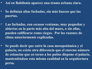 • Así en Babilonia aparece una trama urbana clara.
• Se definían altas fachadas, sin más huecos que las
puertas.
• Las fachadas, con escasas ventanas, muy pequeñas y
abiertas en la parte más alta del muro, o sin ellas,
pueden calificarse como ciegas. Por las razones de
clima anteriormente explicadas.
• Se puede decir que entre la casa mesopotámica y el
palacio, no existe otra diferencia que el enorme número
de estancias que en torno a los patios dispone el palacio,
manteniéndose esta misma cualidad en la arquitectura
persa.
 