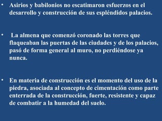 • Asirios y babilonios no escatimaron esfuerzos en el
desarrollo y construcción de sus espléndidos palacios.
• La almena que comenzó coronado las torres que
flaqueaban las puertas de las ciudades y de los palacios,
pasó de forma general al muro, no perdiéndose ya
nunca.
• En materia de construcción es el momento del uso de la
piedra, asociada al concepto de cimentación como parte
enterrada de la construcción, fuerte, resistente y capaz
de combatir a la humedad del suelo.
 