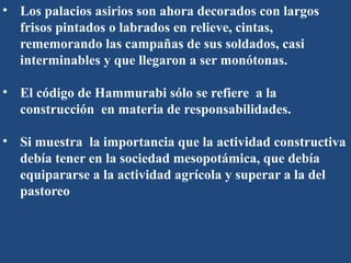 • Los palacios asirios son ahora decorados con largos
frisos pintados o labrados en relieve, cintas,
rememorando las campañas de sus soldados, casi
interminables y que llegaron a ser monótonas.
• El código de Hammurabi sólo se refiere a la
construcción en materia de responsabilidades.
• Si muestra la importancia que la actividad constructiva
debía tener en la sociedad mesopotámica, que debía
equipararse a la actividad agrícola y superar a la del
pastoreo
 