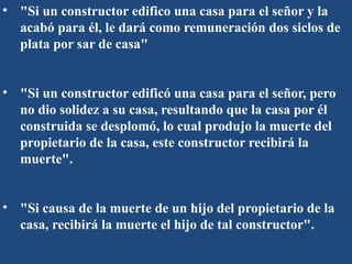 • "Si un constructor edifico una casa para el señor y la
acabó para él, le dará como remuneración dos siclos de
plata por sar de casa"
• "Si un constructor edificó una casa para el señor, pero
no dio solidez a su casa, resultando que la casa por él
construida se desplomó, lo cual produjo la muerte del
propietario de la casa, este constructor recibirá la
muerte".
• "Si causa de la muerte de un hijo del propietario de la
casa, recibirá la muerte el hijo de tal constructor".
 