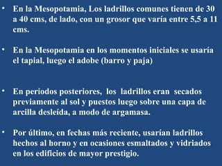• En la Mesopotamia, Los ladrillos comunes tienen de 30
a 40 cms, de lado, con un grosor que varía entre 5,5 a 11
cms.
• En la Mesopotamia en los momentos iniciales se usaría
el tapial, luego el adobe (barro y paja)
• En periodos posteriores, los ladrillos eran secados
previamente al sol y puestos luego sobre una capa de
arcilla desleída, a modo de argamasa.
• Por último, en fechas más reciente, usarían ladrillos
hechos al horno y en ocasiones esmaltados y vidriados
en los edificios de mayor prestigio.
 