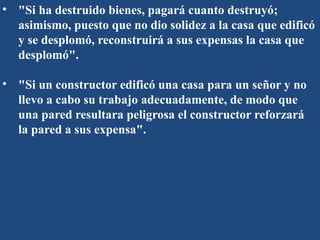 • "Si ha destruido bienes, pagará cuanto destruyó;
asimismo, puesto que no dio solidez a la casa que edificó
y se desplomó, reconstruirá a sus expensas la casa que
desplomó".
• "Si un constructor edificó una casa para un señor y no
llevo a cabo su trabajo adecuadamente, de modo que
una pared resultara peligrosa el constructor reforzará
la pared a sus expensa".
 