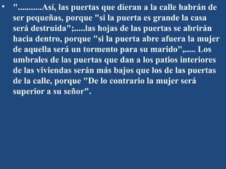 • "...........Así, las puertas que dieran a la calle habrán de
ser pequeñas, porque "si la puerta es grande la casa
será destruida";.....las hojas de las puertas se abrirán
hacia dentro, porque "si la puerta abre afuera la mujer
de aquella será un tormento para su marido",..... Los
umbrales de las puertas que dan a los patios interiores
de las viviendas serán más bajos que los de las puertas
de la calle, porque "De lo contrario la mujer será
superior a su señor".
 