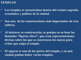 TEMPLOS
• Los templos se encontraban dentro del recinto sagrado,
económico y político de la ciudad.
• Son una de las construcciones más importantes de esta
cultura.
• Al iniciarse su construcción, se ponían en su base las
llamadas “figuras clavo”, que eran representaciones
divinas sobre las que se construyen los muros para
evitar que caiga el templo.
• El zigurat es una de las partes del templo, y en una
ciudad podían haber varios templos.
 