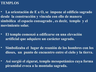TEMPLOS
• La orientación de E a O, se impone al edificio sagrado
desde la construcción y vincula con ello de manera
simbólica el espacio consagrado , es decir, templo y el
movimiento solar.
• El templo comenzó a edificarse en una elevación
artificial que adquiere un carácter sagrado.
• Simbolizaba el lugar de reunión de los hombres con los
dioses, un punto de encuentro entre el cielo y la tierra.
• Así surgió el zigurat, templo mesopotámico cuya forma
piramidal evoca a la montaña sagrada.
 
