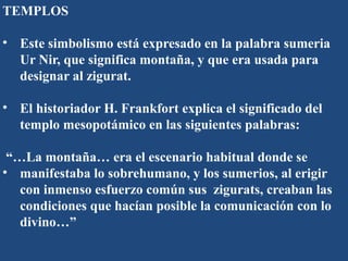 TEMPLOS
• Este simbolismo está expresado en la palabra sumeria
Ur Nir, que significa montaña, y que era usada para
designar al zigurat.
• El historiador H. Frankfort explica el significado del
templo mesopotámico en las siguientes palabras:
“…La montaña… era el escenario habitual donde se
• manifestaba lo sobrehumano, y los sumerios, al erigir
con inmenso esfuerzo común sus zigurats, creaban las
condiciones que hacían posible la comunicación con lo
divino…”
 