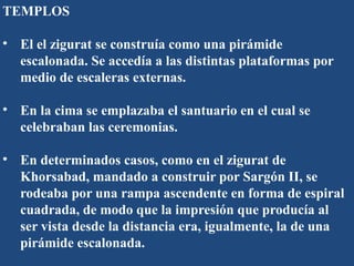 TEMPLOS
• El el zigurat se construía como una pirámide
escalonada. Se accedía a las distintas plataformas por
medio de escaleras externas.
• En la cima se emplazaba el santuario en el cual se
celebraban las ceremonias.
• En determinados casos, como en el zigurat de
Khorsabad, mandado a construir por Sargón II, se
rodeaba por una rampa ascendente en forma de espiral
cuadrada, de modo que la impresión que producía al
ser vista desde la distancia era, igualmente, la de una
pirámide escalonada.
 